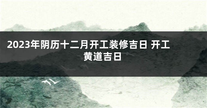 2023年阴历十二月开工装修吉日 开工黄道吉日