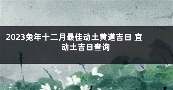 2023兔年十二月最佳动土黄道吉日 宜动土吉日查询