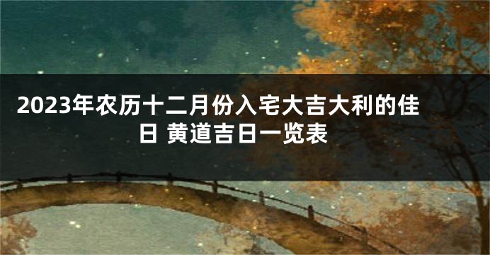 2023年农历十二月份入宅大吉大利的佳日 黄道吉日一览表