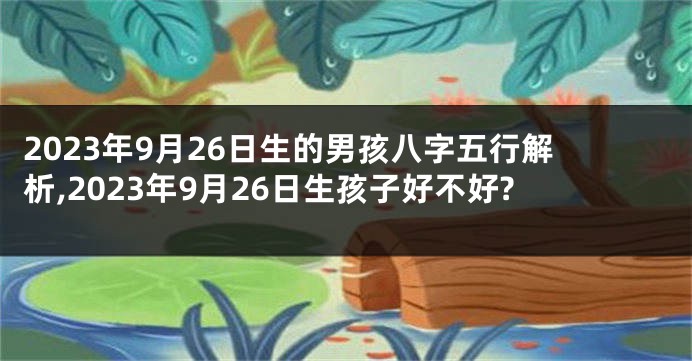 2023年9月26日生的男孩八字五行解析,2023年9月26日生孩子好不好?