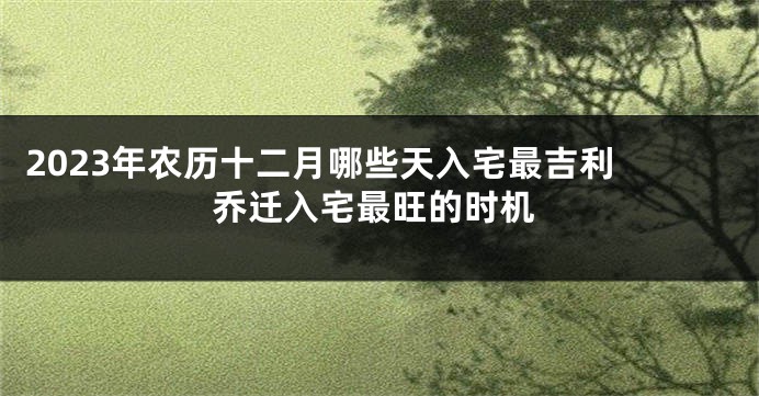 2023年农历十二月哪些天入宅最吉利 乔迁入宅最旺的时机