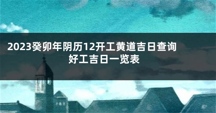 2023癸卯年阴历12开工黄道吉日查询 好工吉日一览表