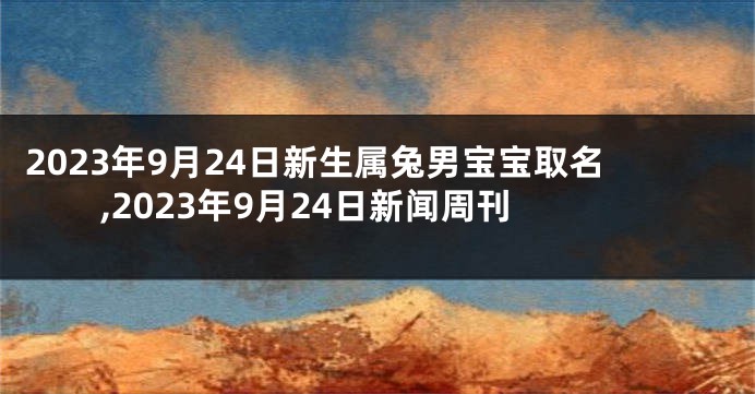 2023年9月24日新生属兔男宝宝取名,2023年9月24日新闻周刊