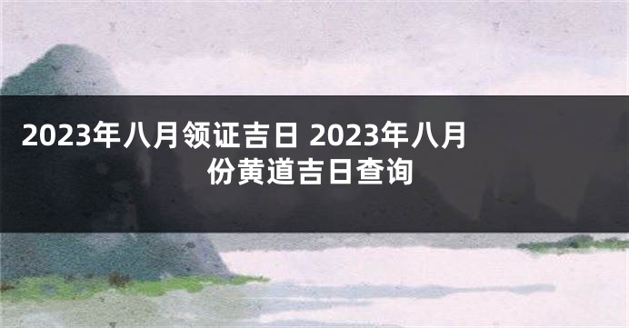2023年八月领证吉日 2023年八月份黄道吉日查询