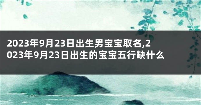 2023年9月23日出生男宝宝取名,2023年9月23日出生的宝宝五行缺什么