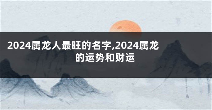 2024属龙人最旺的名字,2024属龙的运势和财运