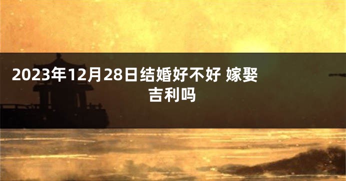 2023年12月28日结婚好不好 嫁娶吉利吗