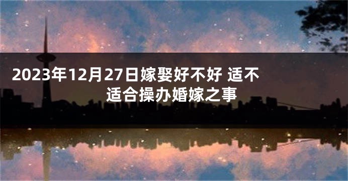 2023年12月27日嫁娶好不好 适不适合操办婚嫁之事