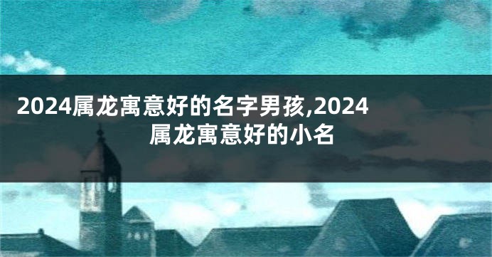 2024属龙寓意好的名字男孩,2024属龙寓意好的小名