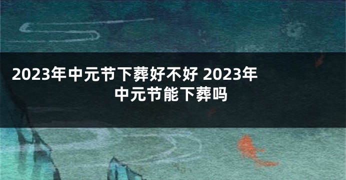 2023年中元节下葬好不好 2023年中元节能下葬吗