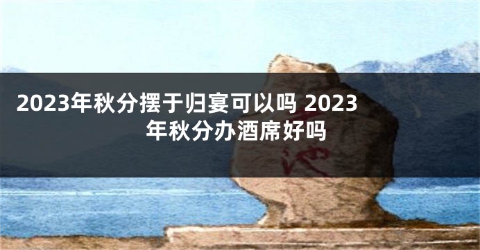 2023年秋分摆于归宴可以吗 2023年秋分办酒席好吗