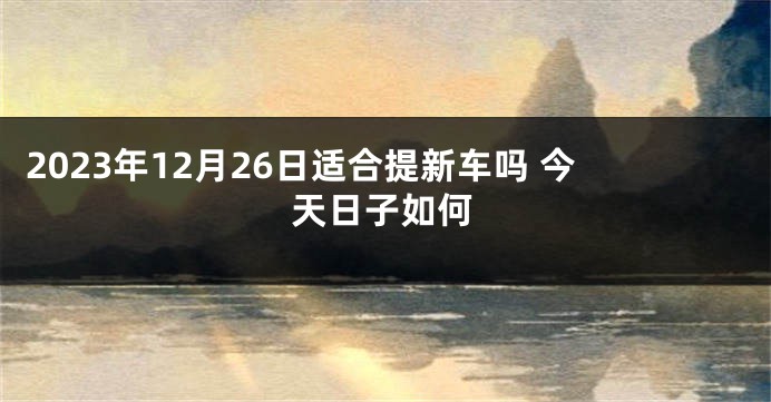 2023年12月26日适合提新车吗 今天日子如何