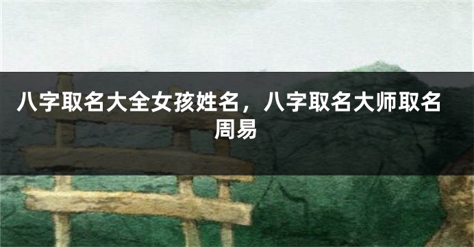 八字取名大全女孩姓名，八字取名大师取名周易