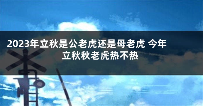 2023年立秋是公老虎还是母老虎 今年立秋秋老虎热不热