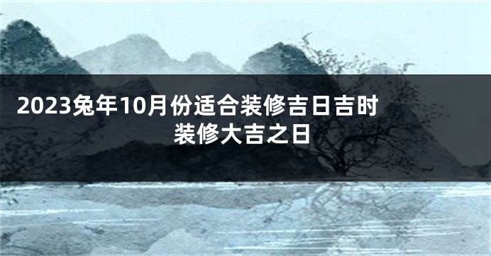 2023兔年10月份适合装修吉日吉时 装修大吉之日