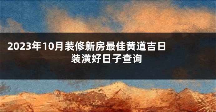 2023年10月装修新房最佳黄道吉日 装潢好日子查询