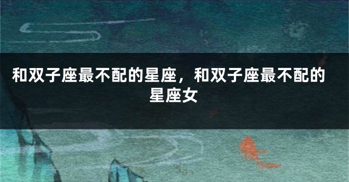 和双子座最不配的星座，和双子座最不配的星座女
