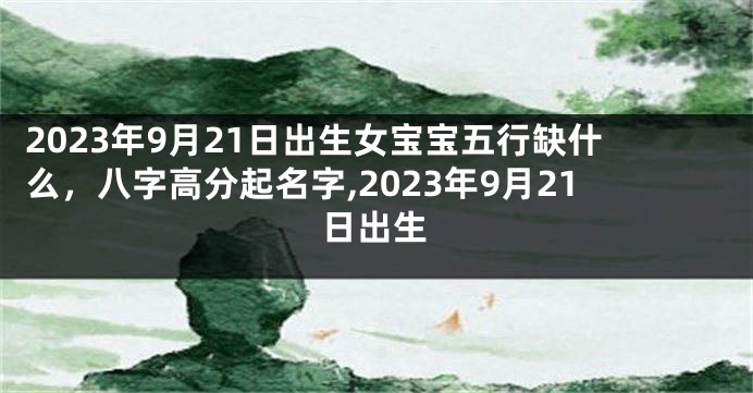 2023年9月21日出生女宝宝五行缺什么，八字高分起名字,2023年9月21日出生