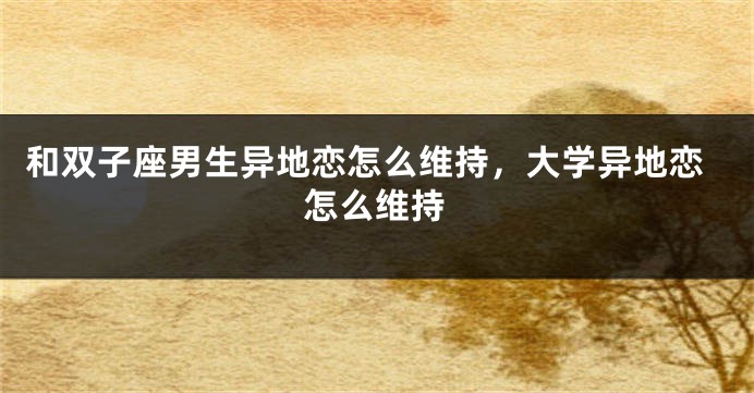 和双子座男生异地恋怎么维持，大学异地恋怎么维持