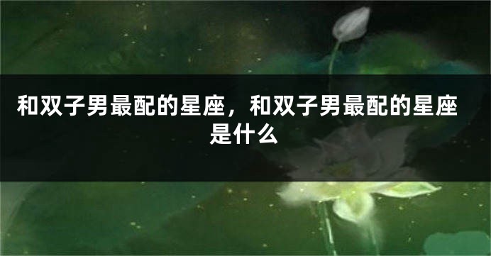 和双子男最配的星座，和双子男最配的星座是什么
