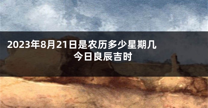 2023年8月21日是农历多少星期几 今日良辰吉时