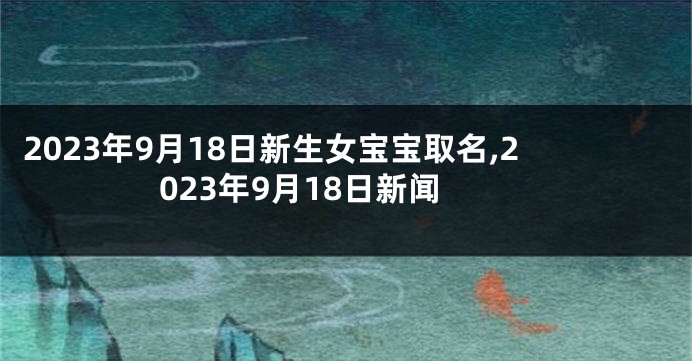 2023年9月18日新生女宝宝取名,2023年9月18日新闻