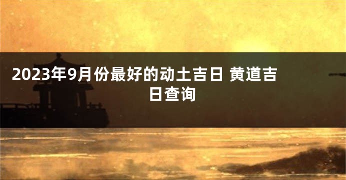 2023年9月份最好的动土吉日 黄道吉日查询