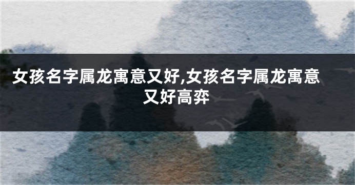 女孩名字属龙寓意又好,女孩名字属龙寓意又好高弈