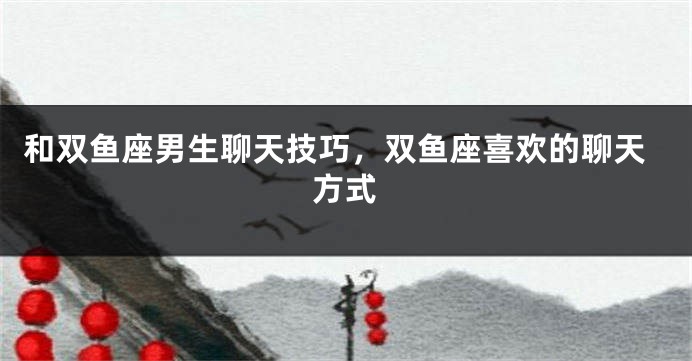 和双鱼座男生聊天技巧，双鱼座喜欢的聊天方式