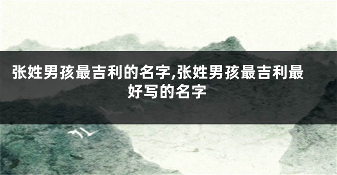 张姓男孩最吉利的名字,张姓男孩最吉利最好写的名字