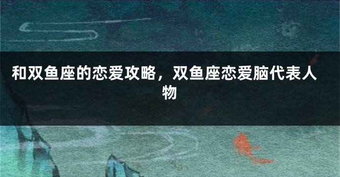 和双鱼座的恋爱攻略，双鱼座恋爱脑代表人物