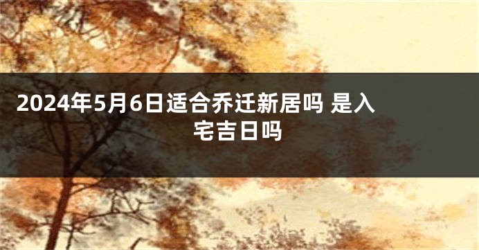 2024年5月6日适合乔迁新居吗 是入宅吉日吗