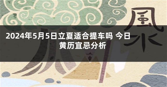 2024年5月5日立夏适合提车吗 今日黄历宜忌分析