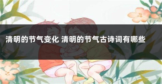 清明的节气变化 清明的节气古诗词有哪些