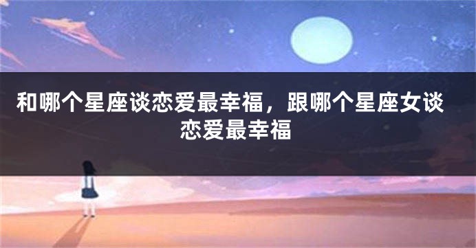 和哪个星座谈恋爱最幸福，跟哪个星座女谈恋爱最幸福