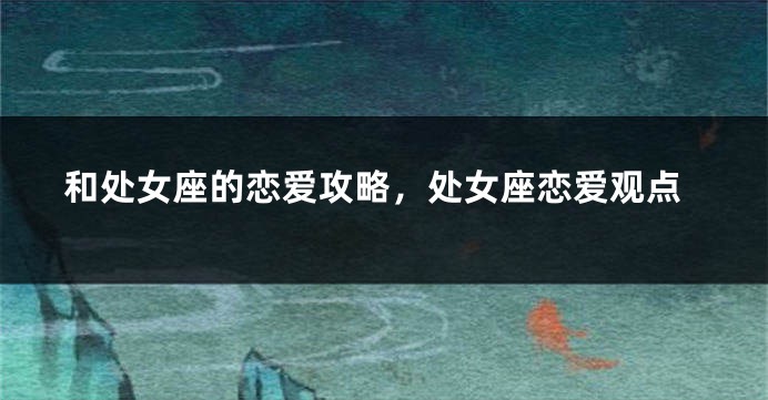 和处女座的恋爱攻略，处女座恋爱观点
