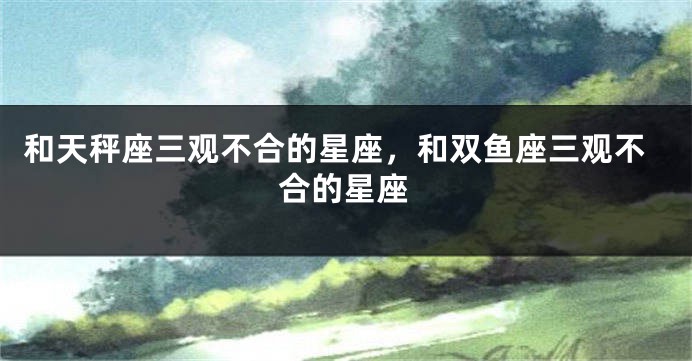 和天秤座三观不合的星座，和双鱼座三观不合的星座
