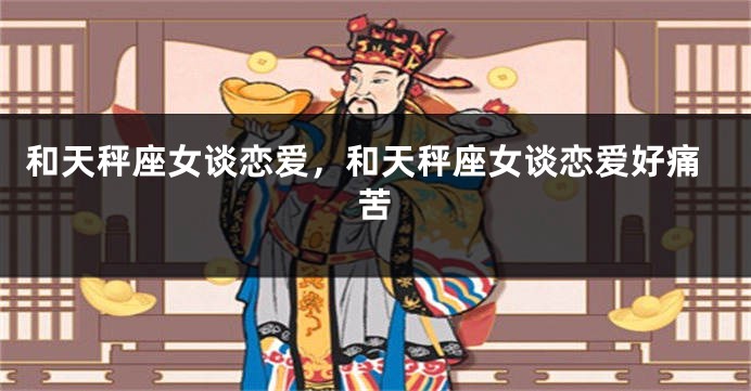 和天秤座女谈恋爱，和天秤座女谈恋爱好痛苦