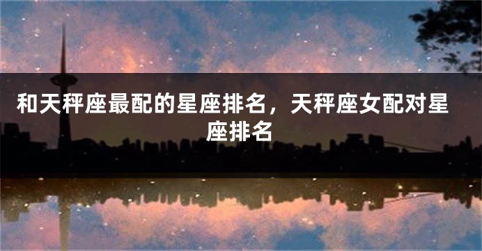 和天秤座最配的星座排名，天秤座女配对星座排名