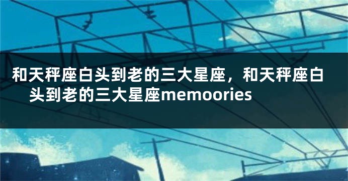 和天秤座白头到老的三大星座，和天秤座白头到老的三大星座memoories