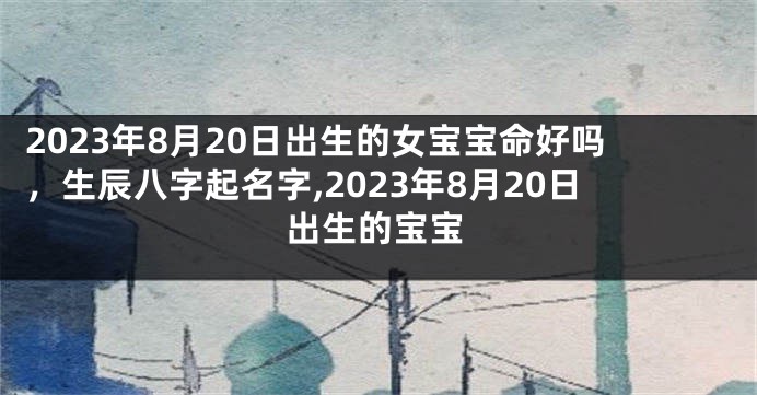 2023年8月20日出生的女宝宝命好吗，生辰八字起名字,2023年8月20日出生的宝宝