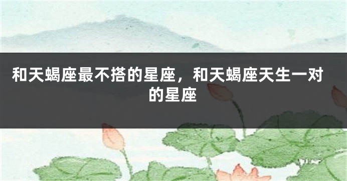 和天蝎座最不搭的星座，和天蝎座天生一对的星座