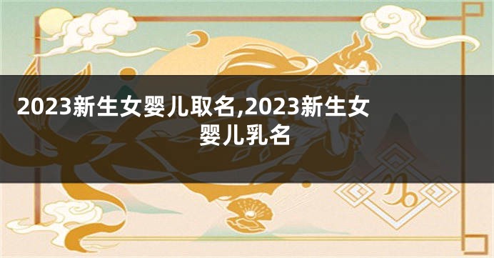 2023新生女婴儿取名,2023新生女婴儿乳名