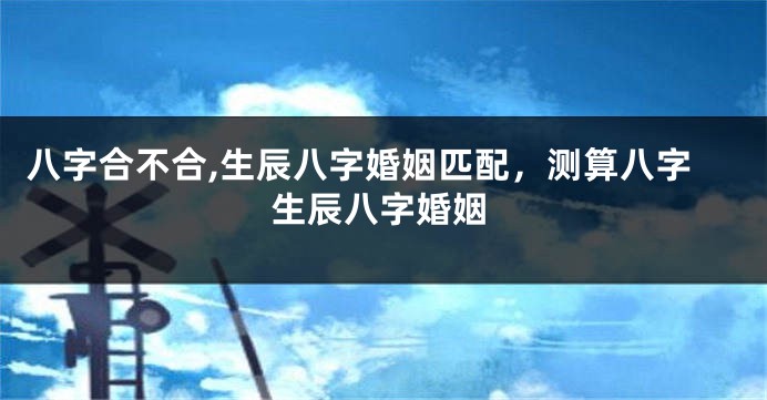 八字合不合,生辰八字婚姻匹配，测算八字生辰八字婚姻