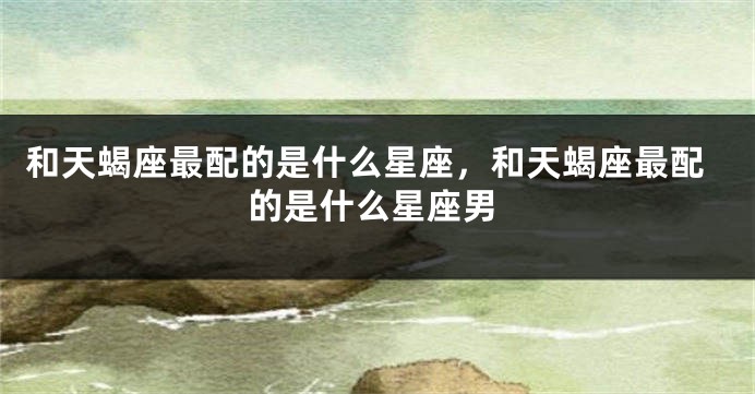 和天蝎座最配的是什么星座，和天蝎座最配的是什么星座男
