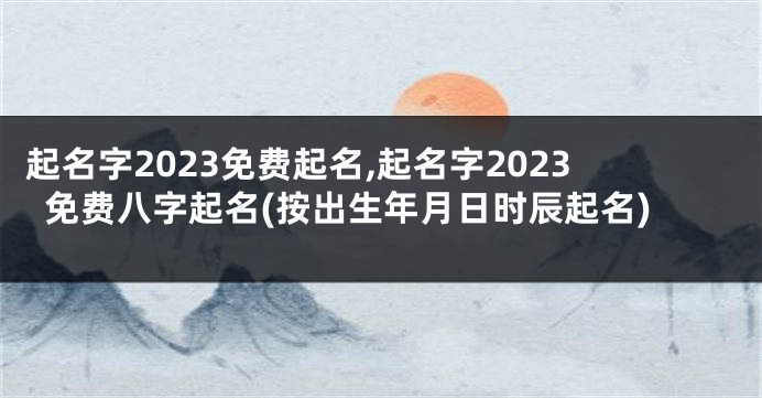 起名字2023免费起名,起名字2023免费八字起名(按出生年月日时辰起名)