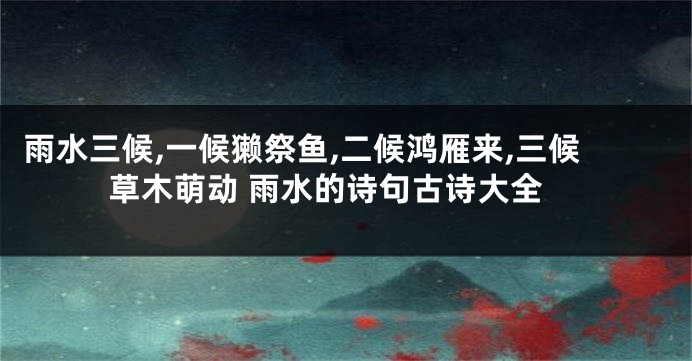 雨水三候,一候獭祭鱼,二候鸿雁来,三候草木萌动 雨水的诗句古诗大全