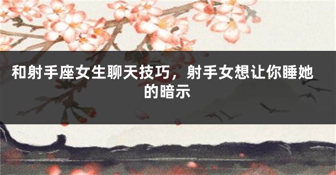 和射手座女生聊天技巧，射手女想让你睡她的暗示