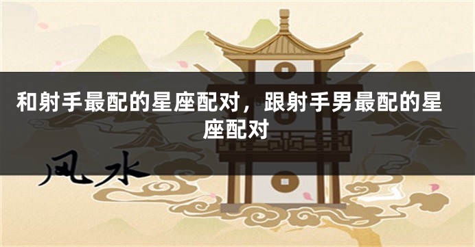 和射手最配的星座配对，跟射手男最配的星座配对