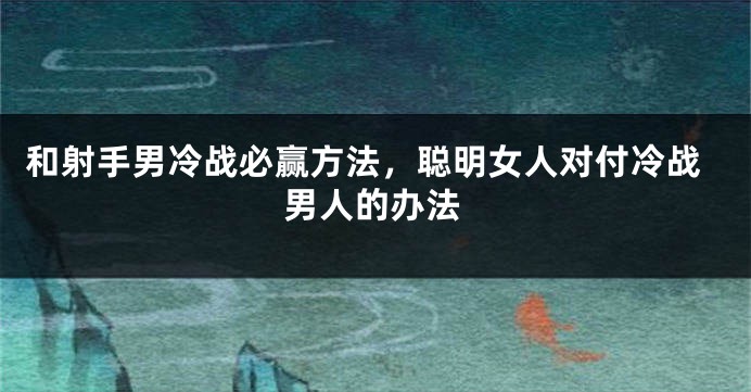 和射手男冷战必赢方法，聪明女人对付冷战男人的办法